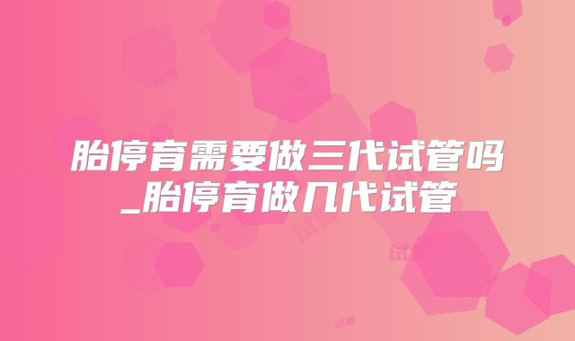 胎停育需要做三代试管吗_胎停育做几代试管