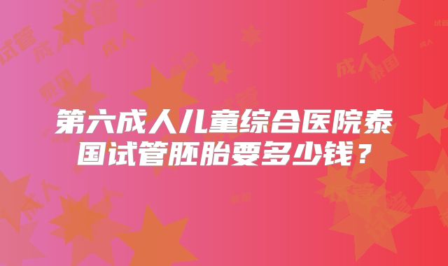 第六成人儿童综合医院泰国试管胚胎要多少钱？