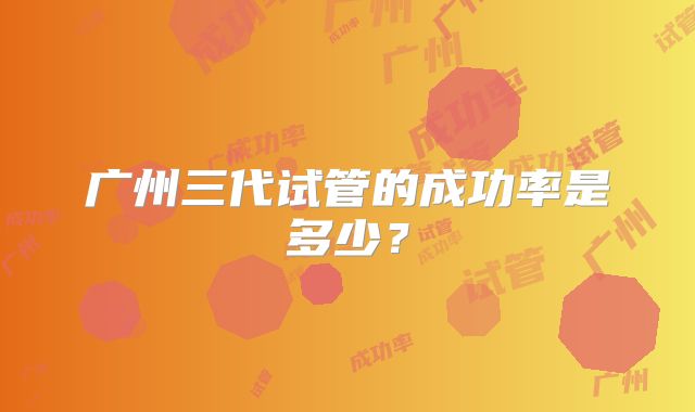 广州三代试管的成功率是多少?
