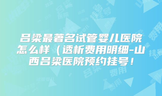 吕梁最著名试管婴儿医院怎么样（透析费用明细-山西吕梁医院预约挂号！
