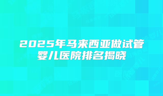 2025年马来西亚做试管婴儿医院排名揭晓