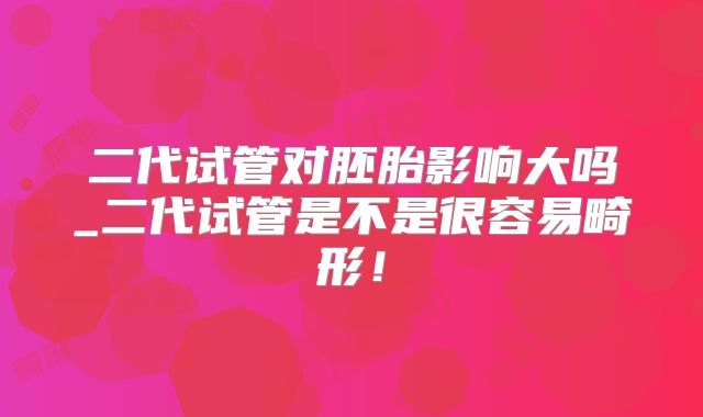 二代试管对胚胎影响大吗_二代试管是不是很容易畸形！