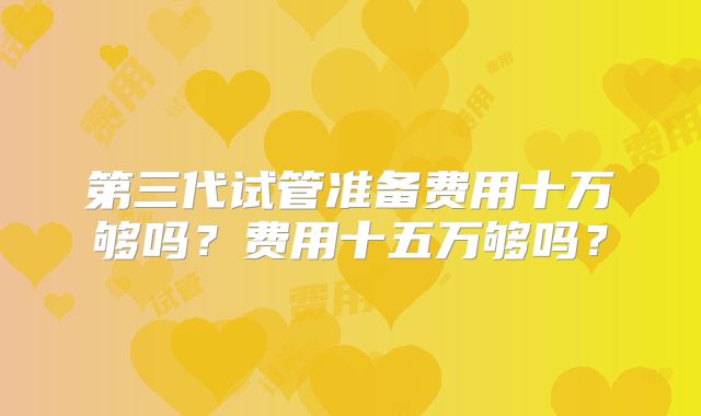 第三代试管准备费用十万够吗？费用十五万够吗？