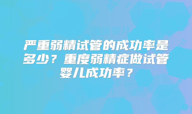 严重弱精试管的成功率是多少?重度弱精症做试管婴儿成功率?