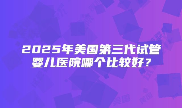 2025年美国第三代试管婴儿医院哪个比较好？