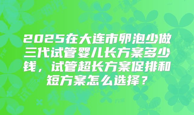 2025在大连市卵泡少做三代试管婴儿长方案多少钱,试管超长方案促排和短方案怎么选择?