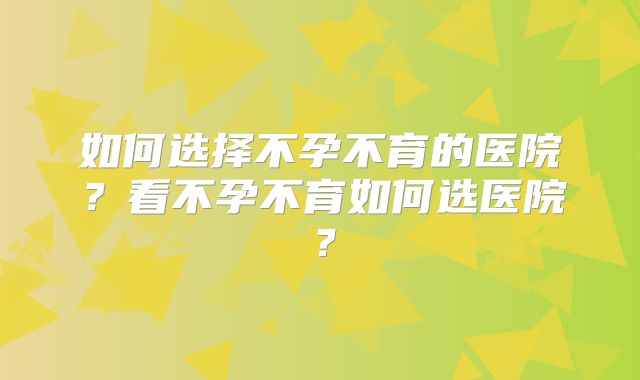 如何选择不孕不育的医院？看不孕不育如何选医院？