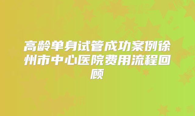 高龄单身试管成功案例徐州市中心医院费用流程回顾