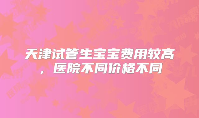 天津试管生宝宝费用较高,医院不同价格不同