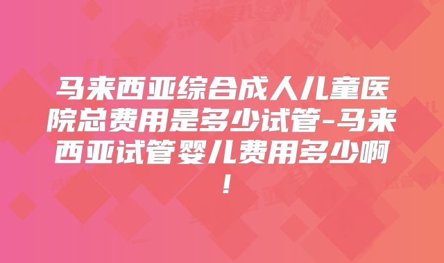 马来西亚综合成人儿童医院总费用是多少试管-马来西亚试管婴儿费用多少啊！
