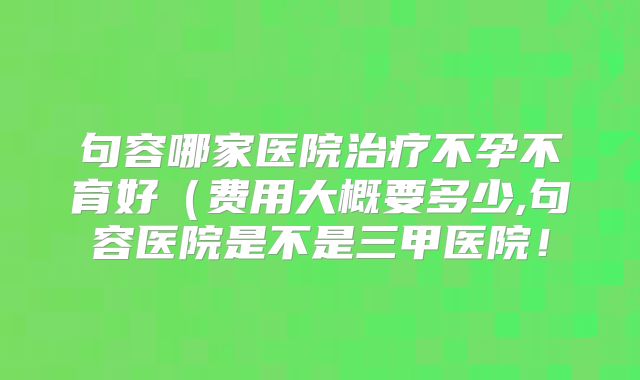 句容哪家医院治疗不孕不育好（费用大概要多少,句容医院是不是三甲医院！