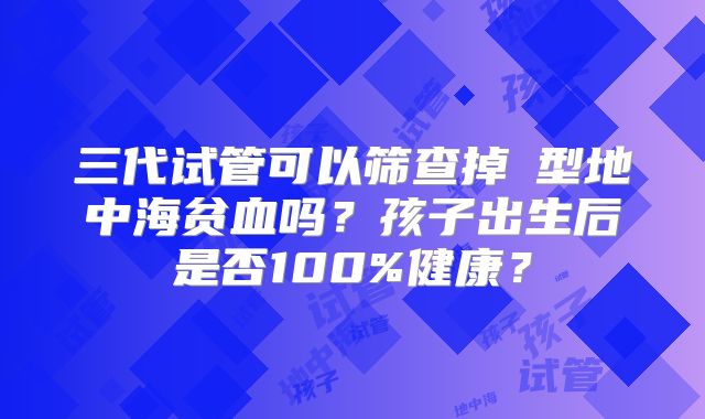 三代试管可以筛查掉β型地中海贫血吗?孩子出生后是否100%健康?