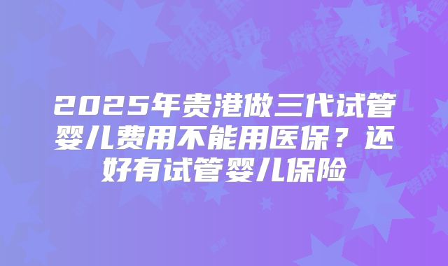 2025年贵港做三代试管婴儿费用不能用医保？还好有试管婴儿保险