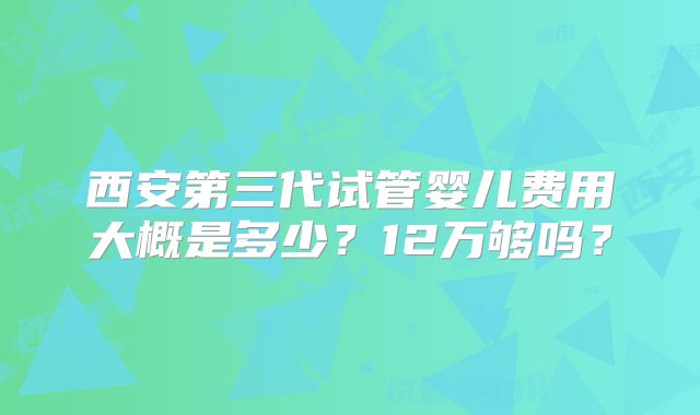 西安第三代试管婴儿费用大概是多少？12万够吗？