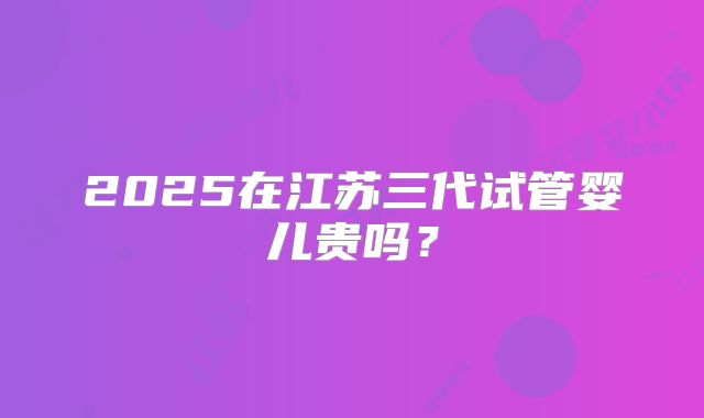 2025在江苏三代试管婴儿贵吗？