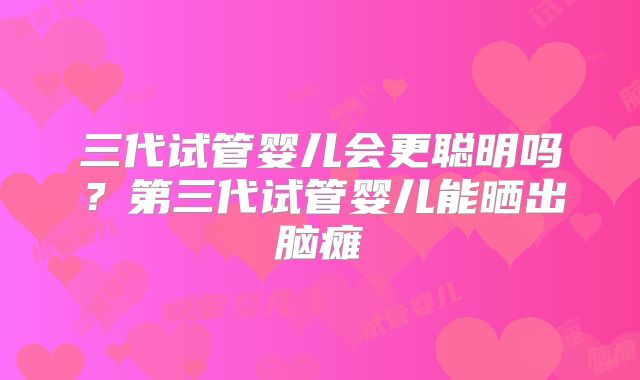 三代试管婴儿会更聪明吗?第三代试管婴儿能晒出脑瘫