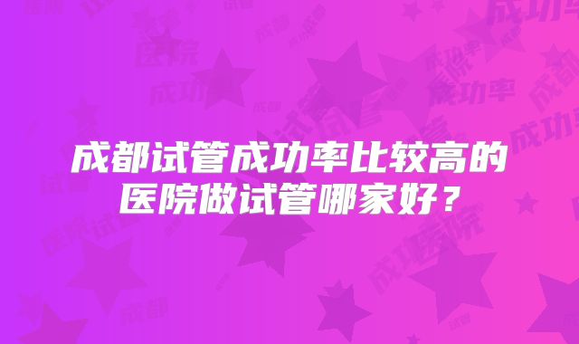 成都试管成功率比较高的医院做试管哪家好?