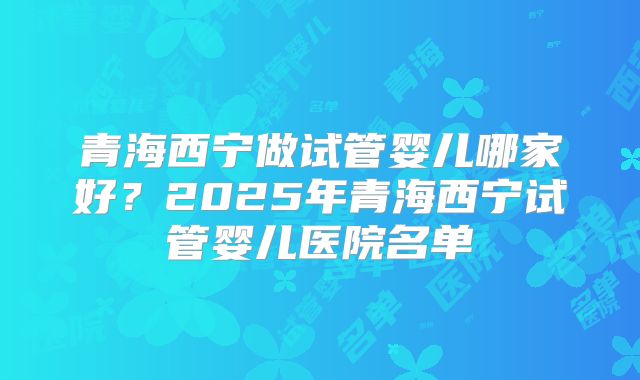 青海西宁做试管婴儿哪家好？2025年青海西宁试管婴儿医院名单