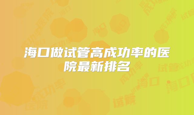 海口做试管高成功率的医院最新排名