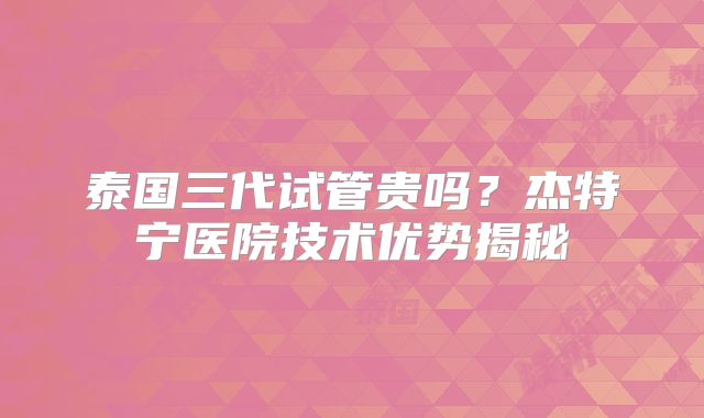 泰国三代试管贵吗？杰特宁医院技术优势揭秘