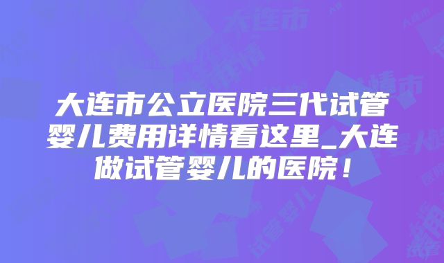 大连市公立医院三代试管婴儿费用详情看这里_大连做试管婴儿的医院！