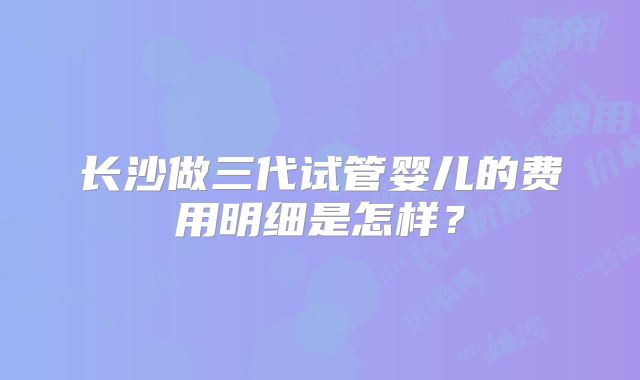 长沙做三代试管婴儿的费用明细是怎样？