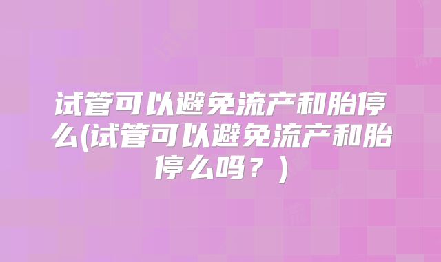 试管可以避免流产和胎停么(试管可以避免流产和胎停么吗？)