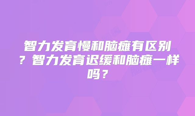 智力发育慢和脑瘫有区别？智力发育迟缓和脑瘫一样吗？