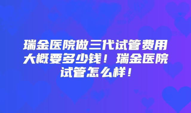 瑞金医院做三代试管费用大概要多少钱！瑞金医院试管怎么样！