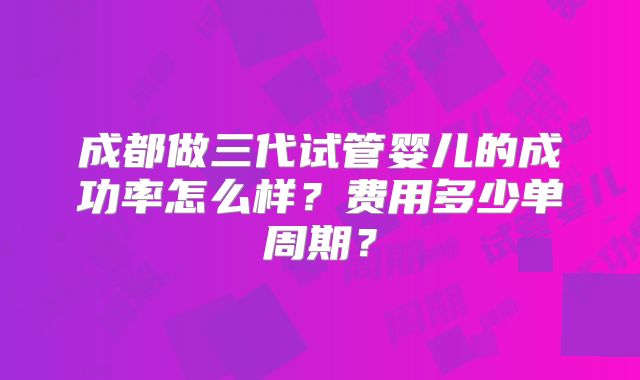 成都做三代试管婴儿的成功率怎么样？费用多少单周期？