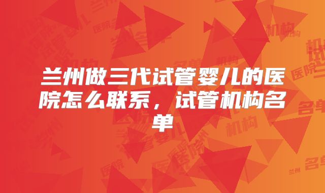 兰州做三代试管婴儿的医院怎么联系,试管机构名单
