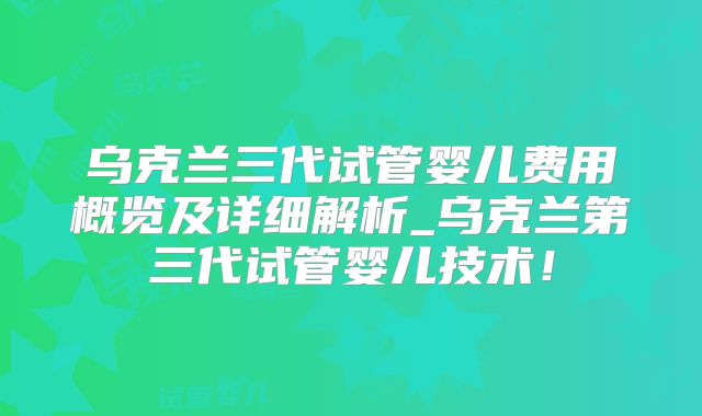 乌克兰三代试管婴儿费用概览及详细解析_乌克兰第三代试管婴儿技术！