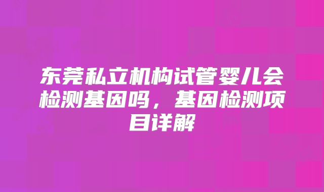 东莞私立机构试管婴儿会检测基因吗,基因检测项目详解