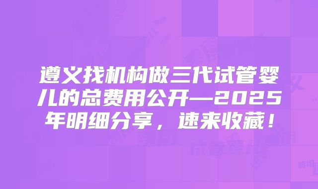 遵义找机构做三代试管婴儿的总费用公开—2025年明细分享，速来收藏！
