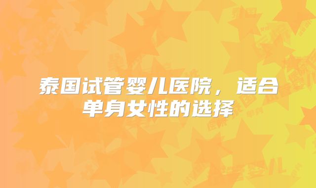 泰国试管婴儿医院，适合单身女性的选择