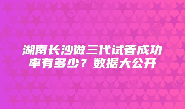 湖南长沙做三代试管成功率有多少?数据大公开