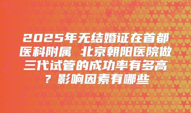 2025年无结婚证在首都医科附属 北京朝阳医院做三代试管的成功率有多高？影响因素有哪些