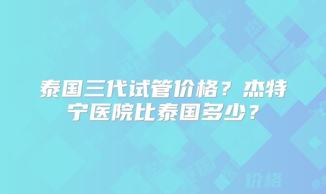泰国三代试管价格？杰特宁医院比泰国多少？