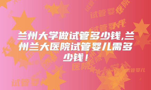 兰州大学做试管多少钱,兰州兰大医院试管婴儿需多少钱!