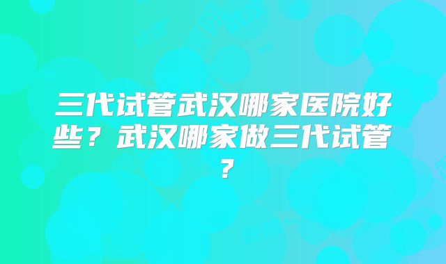 三代试管武汉哪家医院好些？武汉哪家做三代试管？