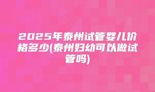 2025年泰州试管婴儿价格多少(泰州妇幼可以做试管吗)