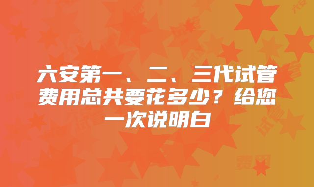 六安第一、二、三代试管费用总共要花多少？给您一次说明白