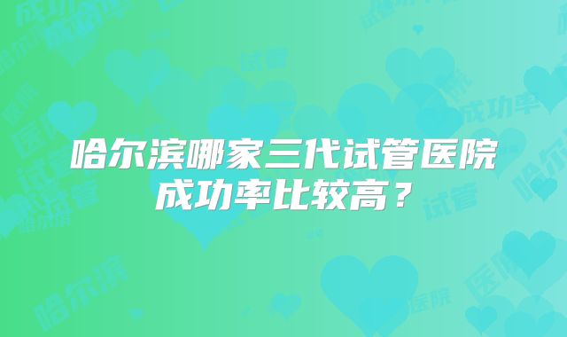 哈尔滨哪家三代试管医院成功率比较高?