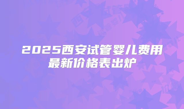 2025西安试管婴儿费用最新价格表出炉