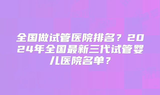 全国做试管医院排名？2024年全国最新三代试管婴儿医院名单？