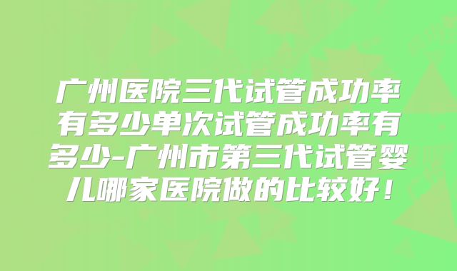 广州医院三代试管成功率有多少单次试管成功率有多少-广州市第三代试管婴儿哪家医院做的比较好!