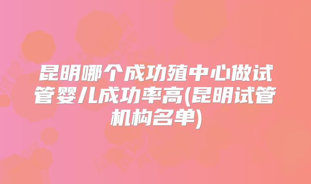 昆明哪个成功殖中心做试管婴儿成功率高(昆明试管机构名单)