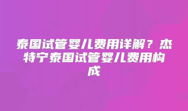 泰国试管婴儿费用详解?杰特宁泰国试管婴儿费用构成