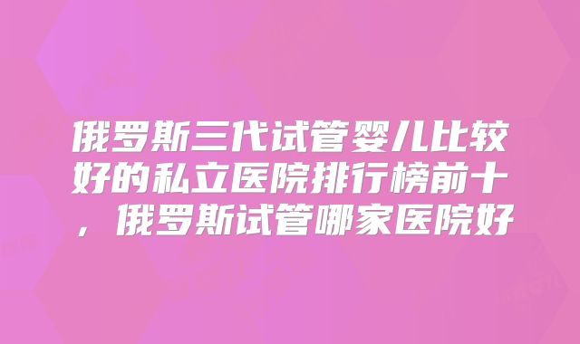 俄罗斯三代试管婴儿比较好的私立医院排行榜前十,俄罗斯试管哪家医院好