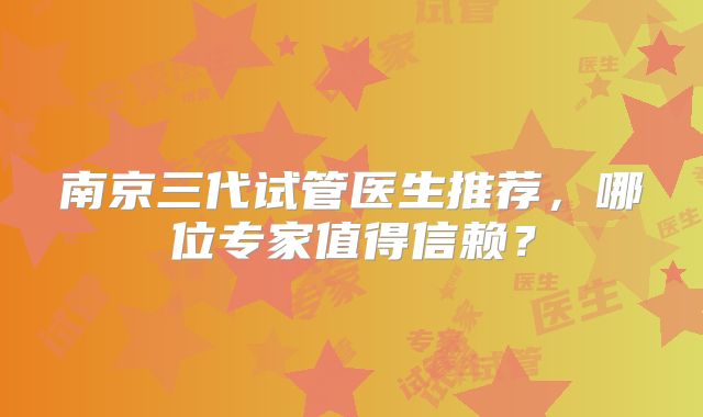 南京三代试管医生推荐，哪位专家值得信赖？